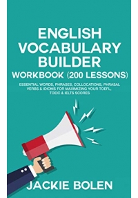 English Vocabulary Builder Workbook (200 Lessons): Essential Words, Phrases, Collocations, Phrasal Verbs & Idioms for Maximizing your TOEFL, TOEIC & IELTS Scores